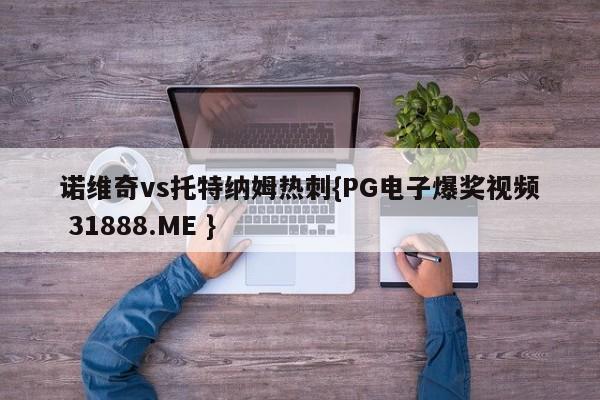 诺维奇vs托特纳姆热刺{PG电子爆奖视频 31888.ME }