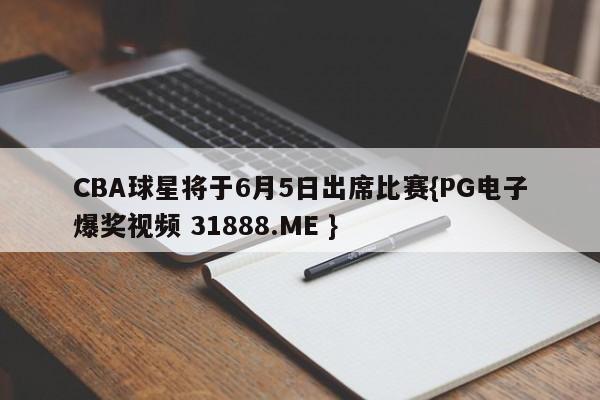 CBA球星将于6月5日出席比赛{PG电子爆奖视频 31888.ME }