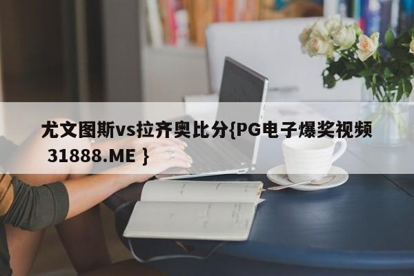 尤文图斯vs拉齐奥比分{PG电子爆奖视频 31888.ME }