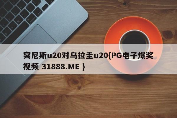 突尼斯u20对乌拉圭u20{PG电子爆奖视频 31888.ME }