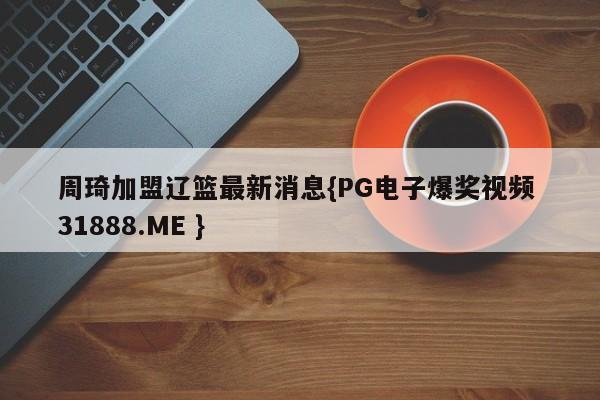 周琦加盟辽篮最新消息{PG电子爆奖视频 31888.ME }